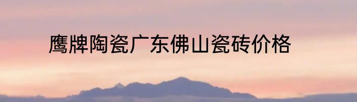 鹰牌陶瓷广东佛山瓷砖价格