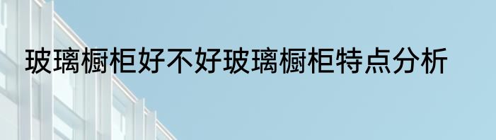 玻璃橱柜好不好玻璃橱柜特点分析