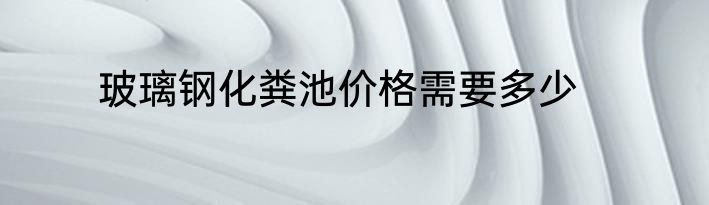玻璃钢化粪池价格需要多少