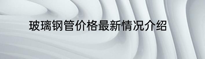 玻璃钢管价格最新情况介绍