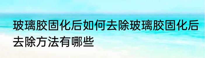 玻璃胶固化后如何去除玻璃胶固化后去除方法有哪些