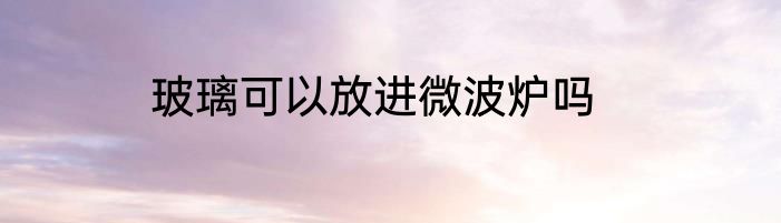 玻璃可以放进微波炉吗