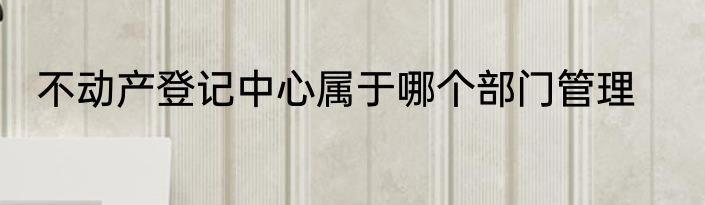 不动产登记中心属于哪个部门管理