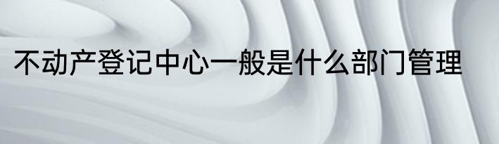 不动产登记中心一般是什么部门管理