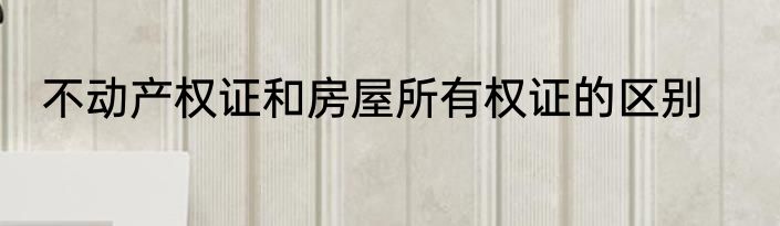 不动产权证和房屋所有权证的区别