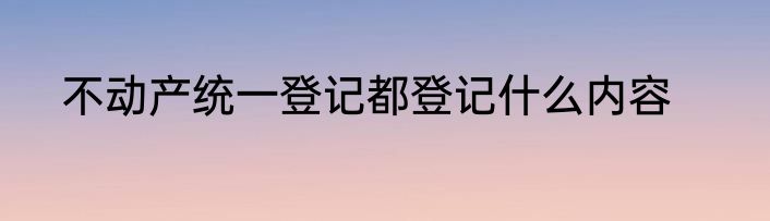 不动产统一登记都登记什么内容