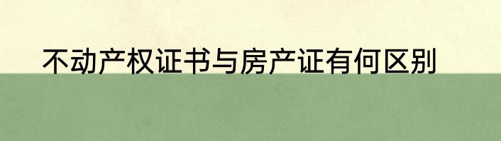 不动产权证书与房产证有何区别