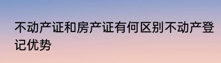 不动产证和房产证有何区别不动产登记优势