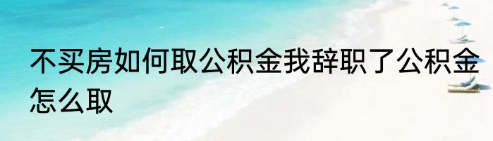 不买房如何取公积金我辞职了公积金怎么取