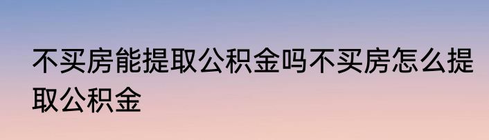不买房能提取公积金吗不买房怎么提取公积金