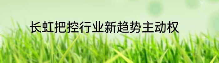 长虹把控行业新趋势主动权