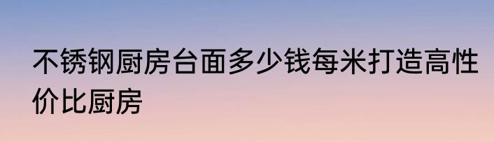 不锈钢厨房台面多少钱每米打造高性价比厨房
