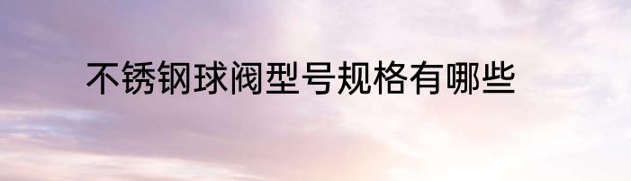 不锈钢球阀型号规格有哪些
