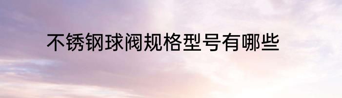 不锈钢球阀规格型号有哪些