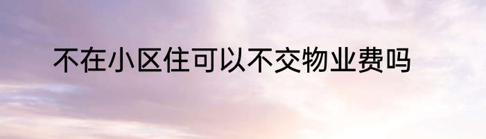 不在小区住可以不交物业费吗