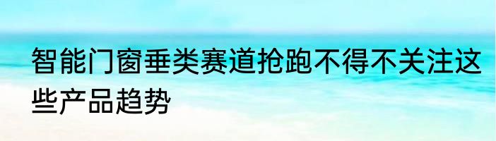 智能门窗垂类赛道抢跑不得不关注这些产品趋势