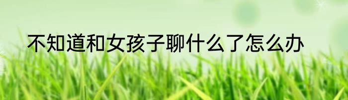 不知道和女孩子聊什么了怎么办