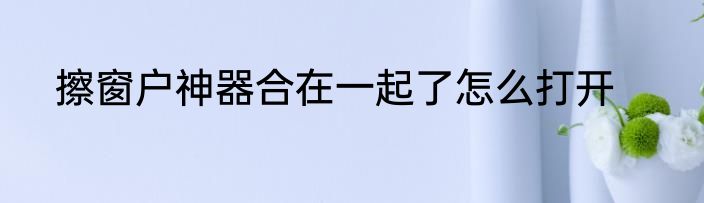 擦窗户神器合在一起了怎么打开