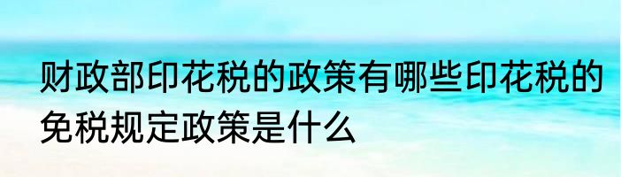 财政部印花税的政策有哪些印花税的免税规定政策是什么