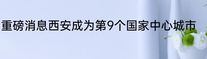 重磅消息西安成为第9个国家中心城市