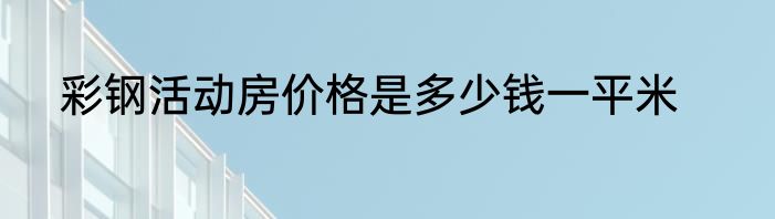 彩钢活动房价格是多少钱一平米