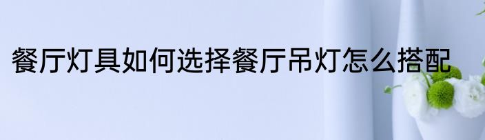 餐厅灯具如何选择餐厅吊灯怎么搭配
