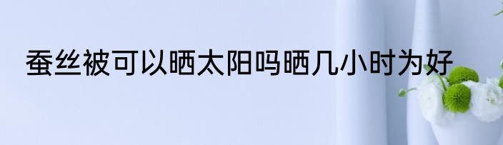 蚕丝被可以晒太阳吗晒几小时为好