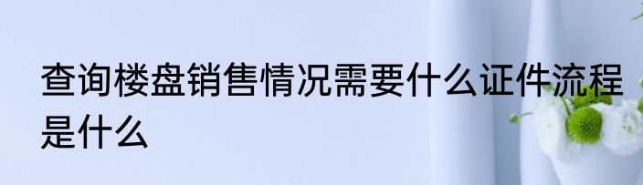 查询楼盘销售情况需要什么证件流程是什么
