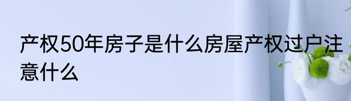 产权50年房子是什么房屋产权过户注意什么