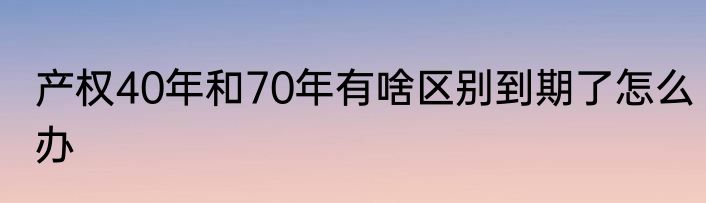 产权40年和70年有啥区别到期了怎么办