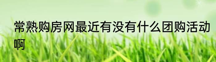 常熟购房网最近有没有什么团购活动啊