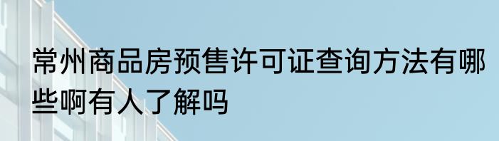 常州商品房预售许可证查询方法有哪些啊有人了解吗