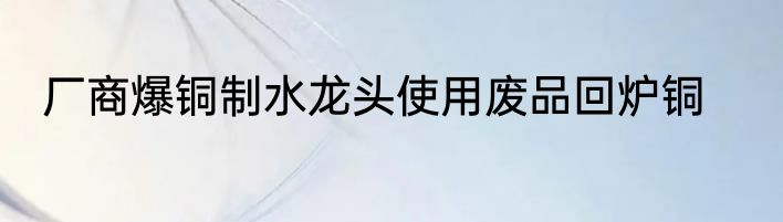 厂商爆铜制水龙头使用废品回炉铜