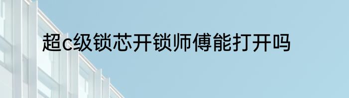 超c级锁芯开锁师傅能打开吗
