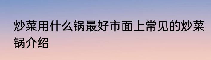 炒菜用什么锅最好市面上常见的炒菜锅介绍