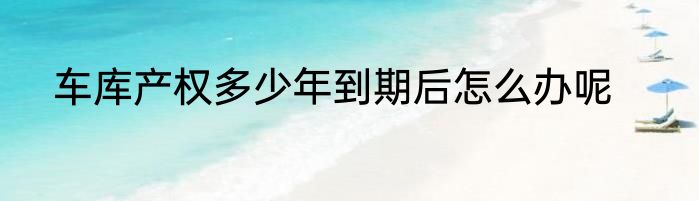 车库产权多少年到期后怎么办呢