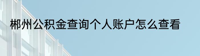 郴州公积金查询个人账户怎么查看