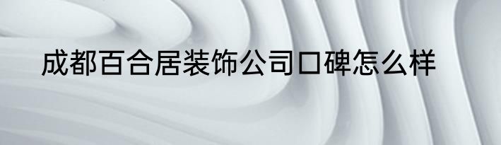 成都百合居装饰公司口碑怎么样