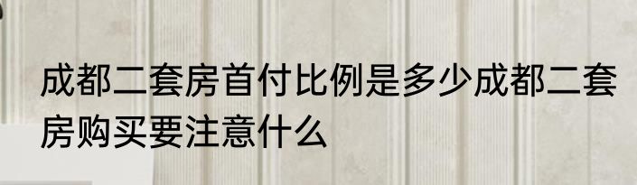 成都二套房首付比例是多少成都二套房购买要注意什么