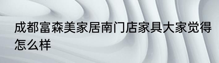 成都富森美家居南门店家具大家觉得怎么样