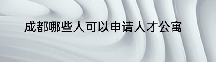 成都哪些人可以申请人才公寓