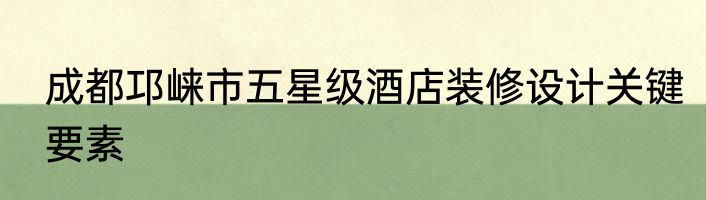 成都邛崃市五星级酒店装修设计关键要素
