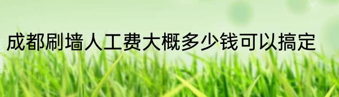 成都刷墙人工费大概多少钱可以搞定