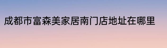 成都市富森美家居南门店地址在哪里