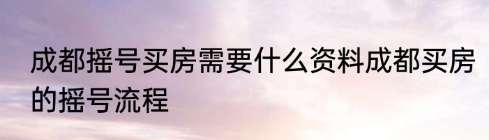 成都摇号买房需要什么资料成都买房的摇号流程