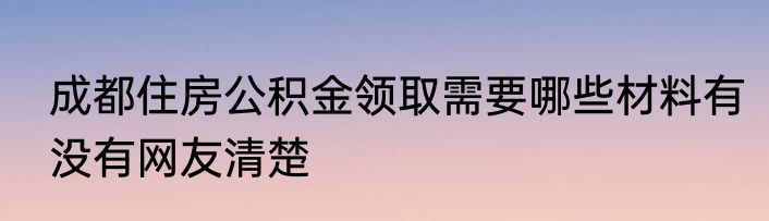 成都住房公积金领取需要哪些材料有没有网友清楚
