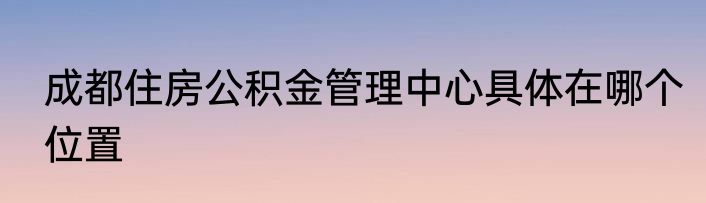 成都住房公积金管理中心具体在哪个位置