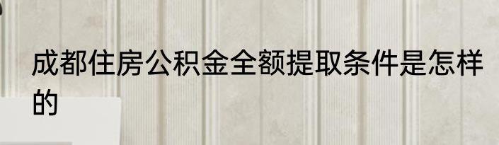 成都住房公积金全额提取条件是怎样的