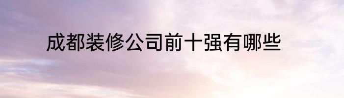 成都装修公司前十强有哪些