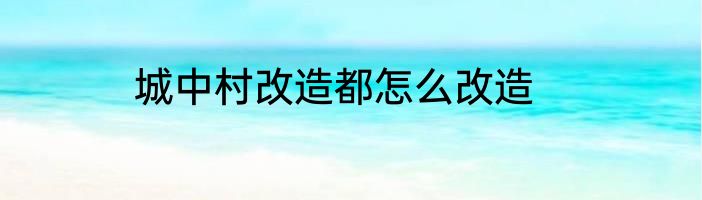 城中村改造都怎么改造